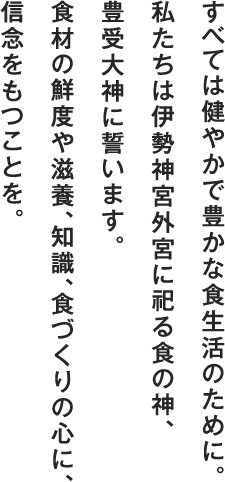 すべては健やかで豊かな食生活のために。私たちは伊勢神宮外宮に祀る食の神、豊受大神に誓います。食材の鮮度や滋養、知識、食づくりの心に、信念をもつことを。