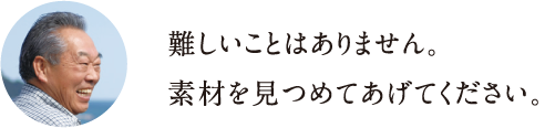 難しいことはありません。素材を見つめてあげてください。