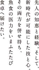 先人の知恵と経験。そして、新時代が可能にした技と心。その両方を併せ持ち、魚食の医力をいまふたたび食卓へ届けたい。