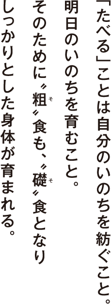 「たべる」ことは自分のいのちを紡ぐこと。明日のいのちを育むこと。そのために〝粗〟食も、〝礎〟食となりしっかりとした身体が育まれる。